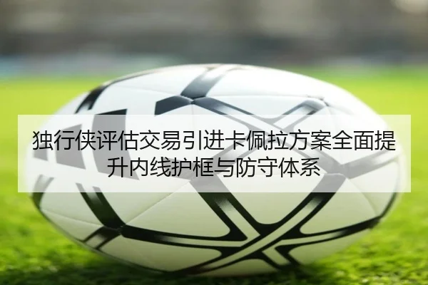 独行侠评估交易引进卡佩拉方案全面提升内线护框与防守体系