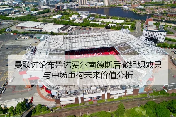 曼联讨论布鲁诺费尔南德斯后撤组织效果与中场重构未来价值分析